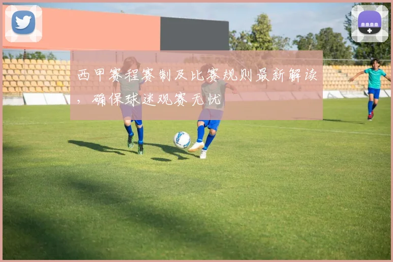 西甲赛程赛制及比赛规则最新解读，确保球迷观赛无忧