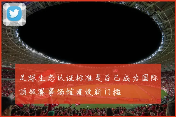 足球生态认证标准是否已成为国际顶级赛事场馆建设新门槛