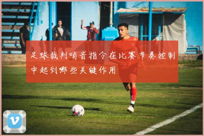 足球裁判哨音指令在比赛节奏控制中起到哪些关键作用