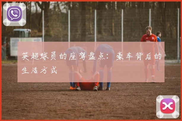 英超球员的座驾盘点：豪车背后的生活方式