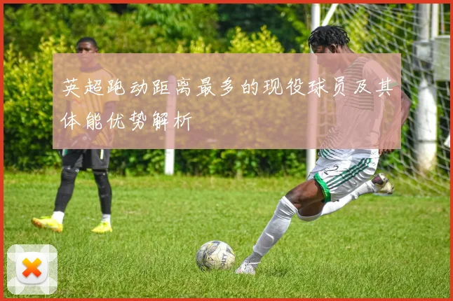 英超跑动距离最多的现役球员及其体能优势解析